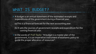 WHAT IS BUDGET?
A budget is an annual statement of the estimated receipts and
expenditures of the government during a financial year.
(a)This is a financial forecast for the next accounting year.
(b) It sets the sources of government receipts and expenditure for the
coming financial year.
In the words of Prof.Taylor “A budget is a master plan of the
government, it is an imperative instrument of economic policy to
guide the proper allocation of resources”.
 
