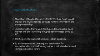 Allocation of funds (Rs 200 Cr) for IFCVenture Fund would
provide the much-needed boost to nurture innovation and
entrepreneurship
Liberalizing the framework for Rupee denominated bond
market and the launching of rupee denominated bond by
IFC
Will help in internationalisation of Indian Currency
To enable smoother clearing and settlement for
international investors looking to invest in Indian bonds and
to increase capital inflow
FINANCIAL MARKETS:
 