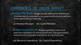 1.Budget Receipts: Budget receipts refers to the total amount
of money which is estimated by the government to be received from
all the sources during a fiscal year .
(a).Revenue Receipts (b).Capital Receipts
2. Budget Expenditure: Budget expenditure refers to an
estimated expenditure of central government, state governments,
local authorities and public corporations, during a fiscal year.
(a). Revenue Expenditure (b). Capital Expenditure
COMPONENTS OF UNION BUDGET
 