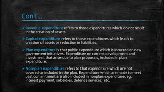 Cont…
Revenue expenditure refers to those expenditures which do not result
in the creation of assets.
Capital expenditure refers to those expenditures which leads to
creation of assets or reduction in liabilities.
Plan expenditure is that public expenditure which is incurred on new
government initiatives. Expenditure on current development and
investment that arise due to plan proposals, included in plan
expenditure.
Non-plan expenditure refers to that expenditure which are not
covered or included in the plan. Expenditure which are made to meet
past commitment are also included in nonplan expenditure. eg.
interest payment, subsidies, defence services, etc.
 