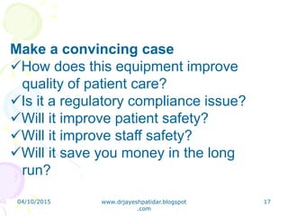 Make a convincing case
How does this equipment improve
quality of patient care?
Is it a regulatory compliance issue?
Will it improve patient safety?
Will it improve staff safety?
Will it save you money in the long
run?
04/10/2015 www.drjayeshpatidar.blogspot
.com
17
 