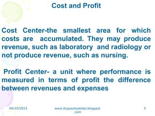 Cost and Profit
Cost Center-the smallest area for which
costs are accumulated. They may produce
revenue, such as laboratory and radiology or
not produce revenue, such as nursing.
Profit Center- a unit where performance is
measured in terms of profit the difference
between revenues and expenses
04/10/2015 www.drjayeshpatidar.blogspot
.com
5
 