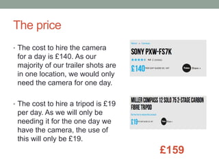 The price
• The cost to hire the camera
for a day is £140. As our
majority of our trailer shots are
in one location, we would only
need the camera for one day.
• The cost to hire a tripod is £19
per day. As we will only be
needing it for the one day we
have the camera, the use of
this will only be £19.
£159
 