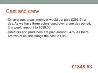 Cast and crew
• On average, a cast member would get paid £299.51 a
day. As we have three actors used over a one day period,
this would amount to £898.53.
• Directors and producers are paid around £475. As there
are two of us, this brings the cost to £950.
£1848.53
 