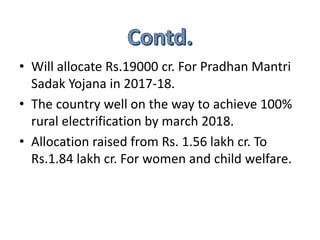 .
• Will allocate Rs.19000 cr. For Pradhan Mantri
Sadak Yojana in 2017-18.
• The country well on the way to achieve 100%
rural electrification by march 2018.
• Allocation raised from Rs. 1.56 lakh cr. To
Rs.1.84 lakh cr. For women and child welfare.
 