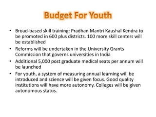 • Broad-based skill training: Pradhan Mantri Kaushal Kendra to
be promoted in 600 plus districts. 100 more skill centers will
be established
• Reforms will be undertaken in the University Grants
Commission that governs universities in India
• Additional 5,000 post graduate medical seats per annum will
be launched
• For youth, a system of measuring annual learning will be
introduced and science will be given focus. Good quality
institutions will have more autonomy. Colleges will be given
autonomous status.
 