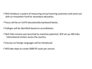 Will introduce a system of measuring annual learning outcomes and come out
with an innovation fund for secondary education.
Focus will be on 3,479 educationally-backward blocks.
Colleges will be identified based on accreditation.
Skill India mission was launched to maximize potential. Will set up 100 India
International centers across the country.
Courses on foreign languages will be introduced.
Will take steps to create 5000 PG seats per annum.
 