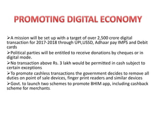 A mission will be set up with a target of over 2,500 crore digital
transaction for 2017-2018 through UPI,USSD, Adhaar pay IMPS and Debit
cards
Political parties will be entitled to receive donations by cheques or in
digital mode.
No transaction above Rs. 3 lakh would be permitted in cash subject to
certain exceptions
To promote cashless transactions the government decides to remove all
duties on point of sale devices, finger print readers and similar devices
Govt. to launch two schemes to promote BHIM app, including cashback
scheme for merchants.
 