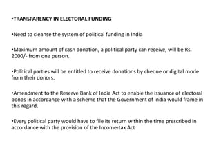 •TRANSPARENCY IN ELECTORAL FUNDING
•Need to cleanse the system of political funding in India
•Maximum amount of cash donation, a political party can receive, will be Rs.
2000/- from one person.
•Political parties will be entitled to receive donations by cheque or digital mode
from their donors.
•Amendment to the Reserve Bank of India Act to enable the issuance of electoral
bonds in accordance with a scheme that the Government of India would frame in
this regard.
•Every political party would have to file its return within the time prescribed in
accordance with the provision of the Income-tax Act
 
