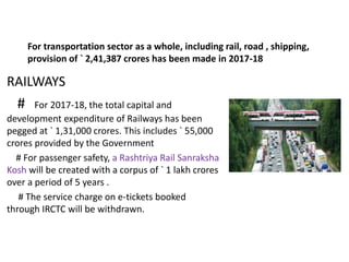 For transportation sector as a whole, including rail, road , shipping,
provision of ` 2,41,387 crores has been made in 2017-18
RAILWAYS
# For 2017-18, the total capital and
development expenditure of Railways has been
pegged at ` 1,31,000 crores. This includes ` 55,000
crores provided by the Government
# For passenger safety, a Rashtriya Rail Sanraksha
Kosh will be created with a corpus of ` 1 lakh crores
over a period of 5 years .
# The service charge on e-tickets booked
through IRCTC will be withdrawn.
 