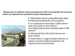 #Railway lines of 3,500 kms will be commissioned in 2017-18. During 2017-18, at least 25
stations are expected to be awarded for station redevelopment. .
# 500 stations will be made differently abled
friendly by providing lifts and escalators.
# It is proposed to feed about 7,000 stations
with solar power in the medium
term,beginning has been already made in 300
stations.
# SMS based Clean My Coach Service has
been started
# ‘Coach Mitra’, a single window interface, to
register all coach related complaints and
requirements to be launched
 