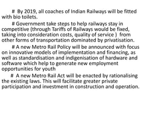 # By 2019, all coaches of Indian Railways will be fitted
with bio toilets.
# Government take steps to help railways stay in
competitive (through Tariffs of Railways would be fixed,
taking into consideration costs, quality of service ) from
other forms of transportation dominated by privatisation.
# A new Metro Rail Policy will be announced with focus
on innovative models of implementation and financing, as
well as standardisation and indigenisation of hardware and
software which help to generate new employment
opportunities for youth
# A new Metro Rail Act will be enacted by rationalising
the existing laws. This will facilitate greater private
participation and investment in construction and operation.
 