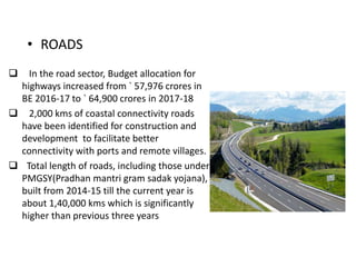 • ROADS
 In the road sector, Budget allocation for
highways increased from ` 57,976 crores in
BE 2016-17 to ` 64,900 crores in 2017-18
 2,000 kms of coastal connectivity roads
have been identified for construction and
development to facilitate better
connectivity with ports and remote villages.
 Total length of roads, including those under
PMGSY(Pradhan mantri gram sadak yojana),
built from 2014-15 till the current year is
about 1,40,000 kms which is significantly
higher than previous three years
 