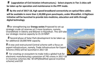 # (upgradation of Civil Aviation infrastructure,) Select airports in Tier 2 cities will
be taken up for operation and maintenance in the PPP mode.
# By the end of 2017-18, high speed broadband connectivity on optical fibre cables
will be available in more than 1,50,000 gram panchayats, under BharatNet. A DigiGaon
initiative will be launched to provide tele-medicine, education and skills through
digital technology
#For strengthening our Energy sector,Proposed to set up
strategic crude oil reserves at 2 more locations, namely,
Chandikhole in Odisha and Bikaner in Rajasthan. This will take
our strategic reserve capacity to 15.33 MMT
# Second phase of Solar Park development to be taken up
for additional 20,000 MW capacity.
# A new and restructured Central scheme with a focus on
export infrastructure, namely, Trade Infrastructure for Export
Scheme (TIES) will be launched in 2017-18
# For creating an ecosystem to make India a global hub for
electronic manufacturing a provision of 745 crores in 2017-18
in incentive schemes like M-SIPS(Modified special incentive
scheme) and EDF
 