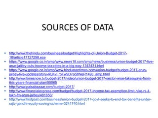 SOURCES OF DATA
 http://www.thehindu.com/business/budget/Highlights-of-Union-Budget-2017-
18/article17127298.ece
 https://www.google.co.in/amp/www.news18.com/amp/news/business/union-budget-2017-live-
arun-jaitley-cuts-income-tax-rates-in-a-big-way-1343431.html
 https://www.google.co.in/amp/www.hindustantimes.com/union-budget/budget-2017-arun-
jaitley-live-updates/story-RLKvFroFw9D7oStWeR149J_amp.html
 http://www.timesnow.tv/budget-2017/video/union-budget-2017-sector-wise-takeaways-from-
this-years-financial-plan/55065
 http://www.paisabazaar.com/budget-2017/
 http://www.financialexpress.com/budget/budget-2017-income-tax-exemption-limit-hike-rs-4-
lakh-fm-arun-jaitley/481650/
 http://www.firstpost.com/business/union-budget-2017-govt-seeks-to-end-tax-benefits-under-
rajiv-gandhi-equity-saving-scheme-3241740.html
 