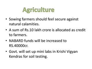 .
• Sowing farmers should feel secure against
natural calamities.
• A sum of Rs.10 lakh crore is allocated as credit
to farmers.
• NABARD funds will be increased to
RS.40000cr.
• Govt. will set up mini labs in Krishi Vigyan
Kendras for soil testing.
 