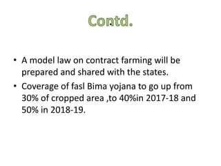 .
• A model law on contract farming will be
prepared and shared with the states.
• Coverage of fasl Bima yojana to go up from
30% of cropped area ,to 40%in 2017-18 and
50% in 2018-19.
 