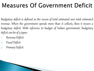 Budgetary deficit is defined as the excess of total estimated over total estimated
revenue. When the government spends more than it collects, then it incurs a
budgetary deficit. With reference to budget of Indian government, budgetary
deficit can be of 3 types:
1) Revenue Deficit
2) Fiscal Deficit
3) Primary Deficit
 