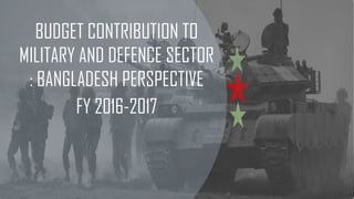 BUDGET CONTRIBUTION TO
MILITARY AND DEFENCE SECTOR
: BANGLADESH PERSPECTIVE
FY 2016-2017
 