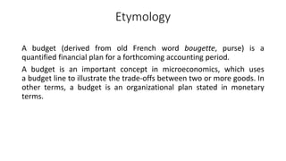 Etymology
A budget (derived from old French word bougette, purse) is a
quantified financial plan for a forthcoming accounting period.
A budget is an important concept in microeconomics, which uses
a budget line to illustrate the trade-offs between two or more goods. In
other terms, a budget is an organizational plan stated in monetary
terms.
 