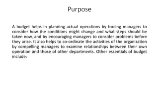Purpose
A budget helps in planning actual operations by forcing managers to
consider how the conditions might change and what steps should be
taken now, and by encouraging managers to consider problems before
they arise. It also helps to co-ordinate the activities of the organization
by compelling managers to examine relationships between their own
operation and those of other departments. Other essentials of budget
include:
 