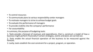 • To control resources
• To communicate plans to various responsibility center managers
• To motivate managers to strive to achieve budget goals
• To evaluate the performance of managers
• To provide visibility into the company's performance
• For accountability
In summary, the purpose of budgeting tools:
1. Tools provide a forecast of revenues and expenditures, that is, construct a model of how a
business might perform financially if certain strategies, events and plans are carried out.
2. Tools enable the actual financial operation of the business to be measured against the
forecast.
3. Lastly, tools establish the cost constraint for a project, program, or operation.
 
