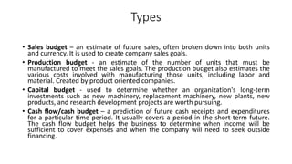 Types
• Sales budget – an estimate of future sales, often broken down into both units
and currency. It is used to create company sales goals.
• Production budget - an estimate of the number of units that must be
manufactured to meet the sales goals. The production budget also estimates the
various costs involved with manufacturing those units, including labor and
material. Created by product oriented companies.
• Capital budget - used to determine whether an organization's long-term
investments such as new machinery, replacement machinery, new plants, new
products, and research development projects are worth pursuing.
• Cash flow/cash budget – a prediction of future cash receipts and expenditures
for a particular time period. It usually covers a period in the short-term future.
The cash flow budget helps the business to determine when income will be
sufficient to cover expenses and when the company will need to seek outside
financing.
 