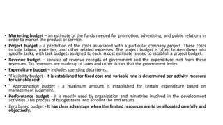 • Marketing budget – an estimate of the funds needed for promotion, advertising, and public relations in
order to market the product or service.
• Project budget – a prediction of the costs associated with a particular company project. These costs
include labour, materials, and other related expenses. The project budget is often broken down into
specific tasks, with task budgets assigned to each. A cost estimate is used to establish a project budget.
• Revenue budget – consists of revenue receipts of government and the expenditure met from these
revenues. Tax revenues are made up of taxes and other duties that the government levies.
• Expenditure budget – includes spending data items..
• "Flexibility budget - it is established for fixed cost and variable rate is determined per activity measure
for variable cost.
• ' Appropriation budget - a maximum amount is established for certain expenditure based on
management judgment.
• Performance budget - it is mostly used by organization and ministries involved in the development
activities .This process of budget takes into account the end results.
• Zero based budget - It has clear advantage when the limited resources are to be allocated carefully and
objectively.
 