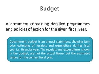Government budget is an annual statement, showing item
wise estimates of receipts and expenditure during fiscal
year i.e. financial year. The receipts and expenditure, shown
in the budget, are not the actual figure, but the estimated
values for the coming fiscal year.
A document containing detailed programmes
and policies of action for the given fiscal year.
 