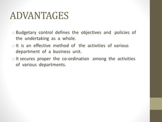 ADVANTAGES
o Budgetary control defines the objectives and policies of
the undertaking as a whole.
o It is an effective method of the activities of various
department of a business unit.
o It secures proper the co-ordination among the activities
of various departments.
 