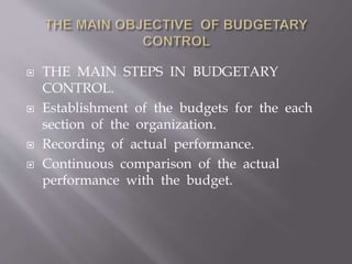 THE MAIN STEPS IN BUDGETARY
CONTROL.
 Establishment of the budgets for the each
section of the organization.
 Recording of actual performance.
 Continuous comparison of the actual
performance with the budget.
 