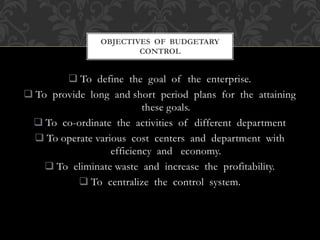  To define the goal of the enterprise.
 To provide long and short period plans for the attaining
these goals.
 To co-ordinate the activities of different department
 To operate various cost centers and department with
efficiency and economy.
 To eliminate waste and increase the profitability.
 To centralize the control system.
OBJECTIVES OF BUDGETARY
CONTROL
 