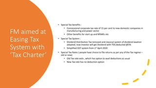 FM aimed at
Easing Tax
System with
‘Tax Charter’
• Special Tax benefits :
• Concessional corporate tax rate of 15 per cent to new domestic companies in
manufacturing and power sector
• Other benefits for start up and MSMEs etc
• Special Tax System :
• Dividend Distribution Tax removed and classical system of dividend taxation
adopted; now investor will get Dividend with TDS deducted @5%
• Simplified GST system from 1st April 2020
• Special Tax Rates ( people have choice to file returns as per any of the Tax regime –
old or new)
• Old Tax rate exits , which has option to avail deductions as usual
• New Tax rate has no deduction option
 