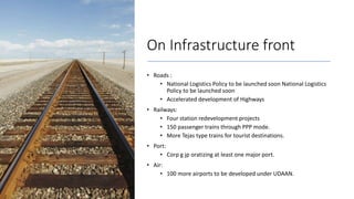 On Infrastructure front
• Roads :
• National Logistics Policy to be launched soon National Logistics
Policy to be launched soon
• Accelerated development of Highways
• Railways:
• Four station redevelopment projects
• 150 passenger trains through PPP mode.
• More Tejas type trains for tourist destinations.
• Port:
• Corp g jp oratizing at least one major port.
• Air:
• 100 more airports to be developed under UDAAN.
 