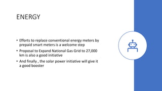 ENERGY
• Efforts to replace conventional energy meters by
prepaid smart meters is a welcome step
• Proposal to Expand National Gas Grid to 27,000
km is also a good initiative
• And finally , the solar power initiative will give it
a good booster
 