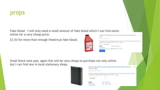 props
Fake blood – I will only need a small amount of fake blood which I can find easily
online for a very cheap price.
£3.53 for more than enough theatrical fake blood.
Small black note pad, again this will be very cheap to purchase not only online
but I can find one in local stationary shops.
 
