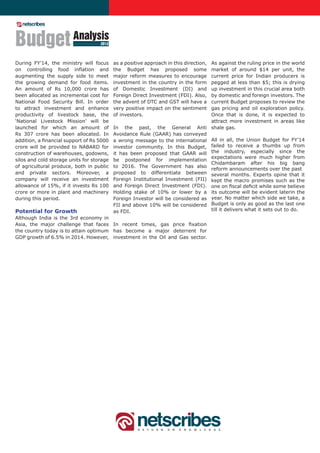 Budget Analysis                     2013



During FY’14, the ministry will focus      as a positive approach in this direction,
                                                                                  As against the ruling price in the world
on controlling food inflation and          the Budget has proposed some           market of around $14 per unit, the
augmenting the supply side to meet         major reform measures to encourage     current price for Indian producers is
the growing demand for food items.         investment in the country in the form  pegged at less than $5; this is drying
An amount of Rs 10,000 crore has           of Domestic Investment (DI) and        up investment in this crucial area both
been allocated as incremental cost for     Foreign Direct Investment (FDI). Also, by domestic and foreign investors. The
National Food Security Bill. In order      the advent of DTC and GST will have a  current Budget proposes to review the
to attract investment and enhance          very positive impact on the sentiment  gas pricing and oil exploration policy.
productivity of livestock base, the        of investors.                          Once that is done, it is expected to
‘National Livestock Mission’ will be                                              attract more investment in areas like
launched for which an amount of            In the past, the General Anti shale gas.
Rs 307 crore has been allocated. In        Avoidance Rule (GAAR) has conveyed
addition, a financial support of Rs 5000   a wrong message to the international All in all, the Union Budget for FY’14
crore will be provided to NABARD for       investor community. In this Budget, failed to receive a thumbs up from
construction of warehouses, godowns,       it has been proposed that GAAR will the industry, especially since the
                                                                                  expectations were much higher from
silos and cold storage units for storage   be postponed for implementation
                                                                                  Chidambaram after his big bang
of agricultural produce, both in public    to 2016. The Government has also
                                                                                  reform announcements over the past
and private sectors. Moreover, a           proposed to differentiate between several months. Experts opine that it
company will receive an investment         Foreign Institutional Investment (FII) kept the macro promises such as the
allowance of 15%, if it invests Rs 100     and Foreign Direct Investment (FDI). one on fiscal deficit while some believe
crore or more in plant and machinery       Holding stake of 10% or lower by a its outcome will be evident laterin the
during this period.                        Foreign Investor will be considered as year. No matter which side we take, a
                                           FII and above 10% will be considered Budget is only as good as the last one
Potential for Growth                       as FDI.                                till it delivers what it sets out to do.
Although India is the 3rd economy in
Asia, the major challenge that faces In recent times, gas price fixation
the country today is to attain optimum has become a major deterrent for
GDP growth of 6.5% in 2014. However, investment in the Oil and Gas sector.
 
