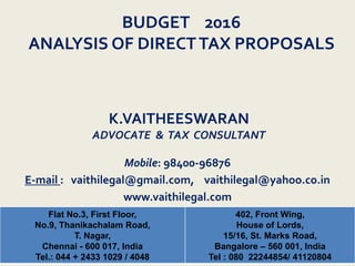 K.VAITHEESWARAN
ADVOCATE & TAX CONSULTANT
Flat No.3, First Floor,
No.9, Thanikachalam Road,
T. Nagar,
Chennai - 600 017, India
Tel.: 044 + 2433 1029 / 4048
402, Front Wing,
House of Lords,
15/16, St. Marks Road,
Bangalore – 560 001, India
Tel : 080 22244854/ 41120804
Mobile: 98400-96876
E-mail : vaithilegal@gmail.com, vaithilegal@yahoo.co.in
www.vaithilegal.com
BUDGET 2016
ANALYSIS OF DIRECTTAX PROPOSALS
 