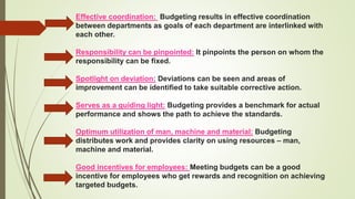 Effective coordination: Budgeting results in effective coordination
between departments as goals of each department are interlinked with
each other.
Responsibility can be pinpointed: It pinpoints the person on whom the
responsibility can be fixed.
Spotlight on deviation: Deviations can be seen and areas of
improvement can be identified to take suitable corrective action.
Serves as a guiding light: Budgeting provides a benchmark for actual
performance and shows the path to achieve the standards.
Optimum utilization of man, machine and material: Budgeting
distributes work and provides clarity on using resources – man,
machine and material.
Good incentives for employees: Meeting budgets can be a good
incentive for employees who get rewards and recognition on achieving
targeted budgets.
 