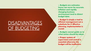 DISADVANTAGES
OF BUDGETING
1. Budgets are estimates
hence can never be accurate.
Inflation and rapidly
changing business
environment tend to distort
budget data.
2. Budget is simply a tool to
efficient management not a
substitute for it. Effective
planning, implementation is
crucial.
3. Budgets cannot guide as to
what action should be taken.
4. Proper system of
supervision and control is
essential otherwise the
budget will be ineffective.
 