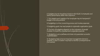 6. Budgets may be misused by bosses to find faults in employees and
restrict performance rather than improve it.
7. The initiative and creativity of an employee may be hampered if
budget is the only yardstick.
8. Budgeting is a time consuming process and involves expenses.
9. Budgeting goals may lead people to supersede organization goals.
10. Success of budgeting depends on the motivation of people
involved. It should be a gradual and cooperative exercise.
11. Budgeting is just a pathway and does not guarantee successful
implementation.
12. Budgeting helps arrive at important management decisions
however if used in isolation may lead to harmful consequences for
the business.
 