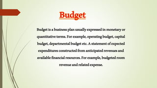 Budgetisabusinessplanusuallyexpressedinmonetaryor
quantitativeterms.Forexample,operatingbudget,capital
budget,departmentalbudgetetc.Astatementofexpected
expendituresconstructedfromanticipatedrevenuesand
availablefinancialresources.Forexample,budgetedroom
revenueandrelatedexpense.
 