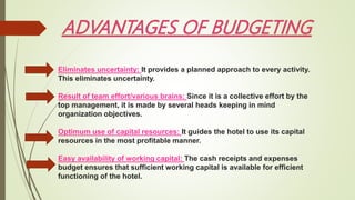 Eliminates uncertainty: It provides a planned approach to every activity.
This eliminates uncertainty.
Result of team effort/various brains: Since it is a collective effort by the
top management, it is made by several heads keeping in mind
organization objectives.
Optimum use of capital resources: It guides the hotel to use its capital
resources in the most profitable manner.
Easy availability of working capital: The cash receipts and expenses
budget ensures that sufficient working capital is available for efficient
functioning of the hotel.
 