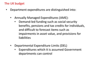 • Department expenditures are distinguished into:
• Annually Managed Expenditures (AME):
• Demand-led funding such as social security
benefits, pensions and tax credits for individuals,
and difficult to forecast items such as
impairments in asset value, and provisions for
liabilities
• Departmental Expenditure Limits (DEL)
• Expenditures which it is assumed Government
departments can control
The UK budget