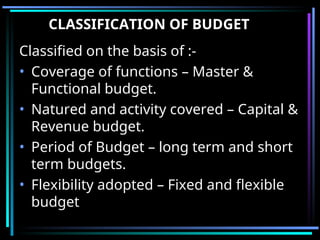CLASSIFICATION OF BUDGET
Classified on the basis of :-
• Coverage of functions – Master &
Functional budget.
• Natured and activity covered – Capital &
Revenue budget.
• Period of Budget – long term and short
term budgets.
• Flexibility adopted – Fixed and flexible
budget
 