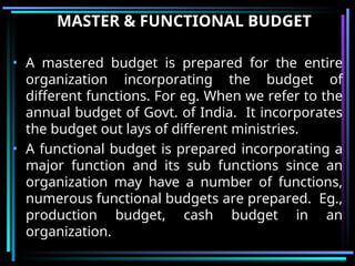 MASTER & FUNCTIONAL BUDGET
• A mastered budget is prepared for the entire
organization incorporating the budget of
different functions. For eg. When we refer to the
annual budget of Govt. of India. It incorporates
the budget out lays of different ministries.
• A functional budget is prepared incorporating a
major function and its sub functions since an
organization may have a number of functions,
numerous functional budgets are prepared. Eg.,
production budget, cash budget in an
organization.
 