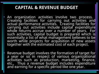CAPITAL & REVENUE BUDGET
• An organization activities involve two process.
Creating facilities for carrying out activities and
actual performance activities. Creating facilities for
carrying out activities include capital expenditure
whole returns accrue over a number of years. For
such activities, capital budget is prepared which is
essentially a list of what management believes to be
worth while projects for acquisition of new assets
together with the estimated cost of each project.
• Revenue budget involves the formation of target for
a year or so in respect of various organizational
activities such as production, marketing, finance,
etc., Thus a revenue budget includes expenditure
and earning for a specific period like one year.
 