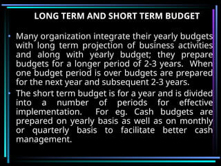LONG TERM AND SHORT TERM BUDGET
• Many organization integrate their yearly budgets
with long term projection of business activities
and along with yearly budget; they prepare
budgets for a longer period of 2-3 years. When
one budget period is over budgets are prepared
for the next year and subsequent 2-3 years.
• The short term budget is for a year and is divided
into a number of periods for effective
implementation. For eg. Cash budgets are
prepared on yearly basis as well as on monthly
or quarterly basis to facilitate better cash
management.
 
