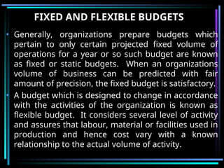 FIXED AND FLEXIBLE BUDGETS
• Generally, organizations prepare budgets which
pertain to only certain projected fixed volume of
operations for a year or so such budget are known
as fixed or static budgets. When an organizations
volume of business can be predicted with fair
amount of precision, the fixed budget is satisfactory.
• A budget which is designed to change in accordance
with the activities of the organization is known as
flexible budget. It considers several level of activity
and assures that labour, material or facilities used in
production and hence cost vary with a known
relationship to the actual volume of activity.
 