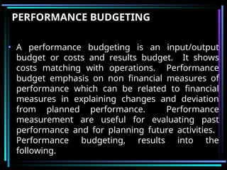 PERFORMANCE BUDGETING
• A performance budgeting is an input/output
budget or costs and results budget. It shows
costs matching with operations. Performance
budget emphasis on non financial measures of
performance which can be related to financial
measures in explaining changes and deviation
from planned performance. Performance
measurement are useful for evaluating past
performance and for planning future activities.
Performance budgeting, results into the
following.
 